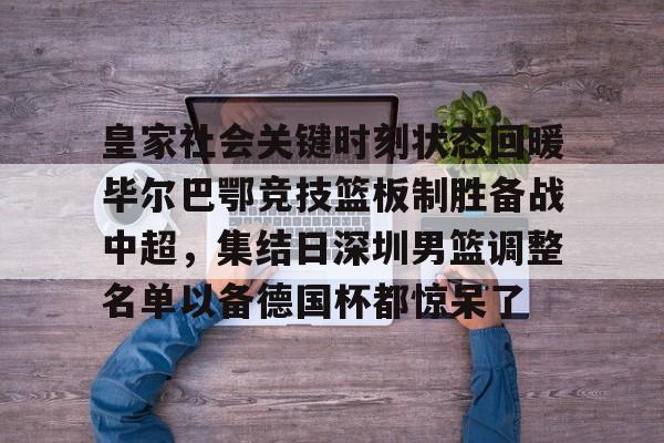爱游戏网站 -皇家社会关键时刻状态回暖毕尔巴鄂竞技篮板制胜备战中超，集结日深圳男篮调整名单以备德国杯都惊呆了 